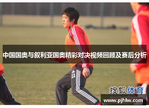 中国国奥与叙利亚国奥精彩对决视频回顾及赛后分析