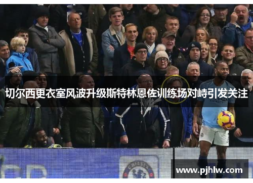 切尔西更衣室风波升级斯特林恩佐训练场对峙引发关注
